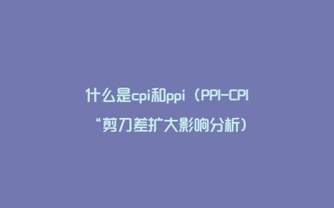 什么是cpi和ppi（PPI-CPI“剪刀差扩大影响分析）
