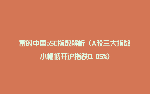 富时中国a50指数解析（A股三大指数小幅低开沪指跌0.05%）