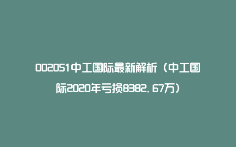 002051中工国际最新解析（中工国际2020年亏损8382.67万）