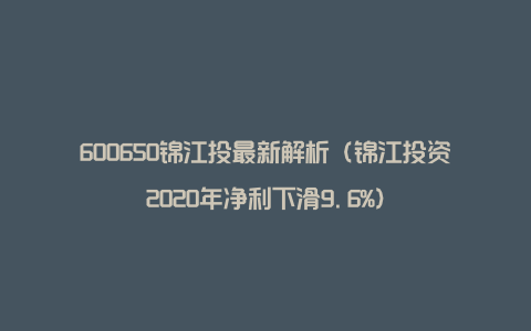 600650锦江投最新解析（锦江投资2020年净利下滑9.6%）