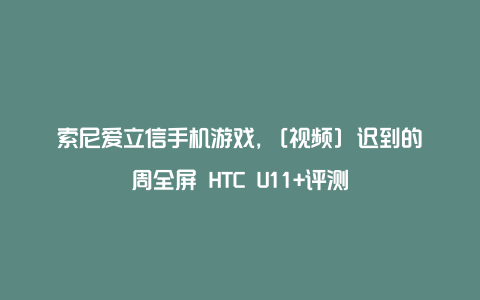 索尼爱立信手机游戏，[视频] 迟到的周全屏 HTC U11+评测