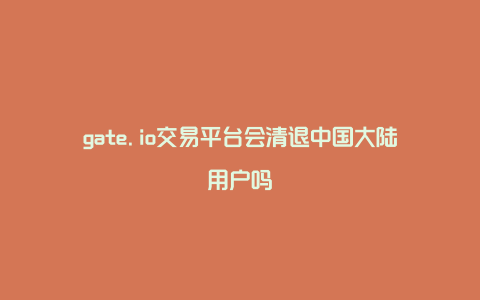 gate.io交易平台会清退中国大陆用户吗