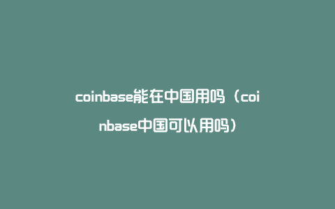 coinbase能在中国用吗（coinbase中国可以用吗）