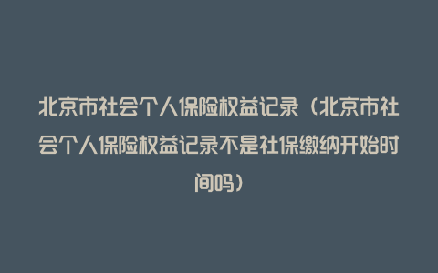 北京市社会个人保险权益记录（北京市社会个人保险权益记录不是社保缴纳开始时间吗）