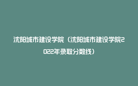 沈阳城市建设学院（沈阳城市建设学院2022年录取分数线）
