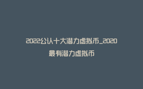 2022公认十大潜力虚拟币_2020最有潜力虚拟币