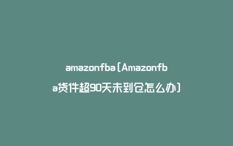 amazonfba[Amazonfba货件超90天未到仓怎么办]