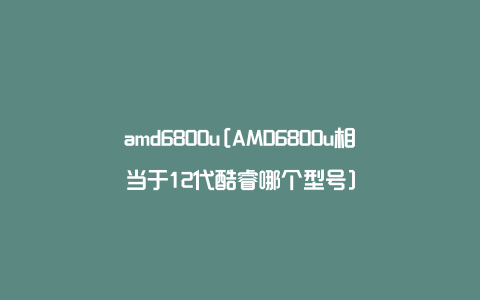 amd6800u[AMD6800u相当于12代酷睿哪个型号]