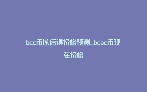 bcc币以后得价格预测_bcac币现在价格