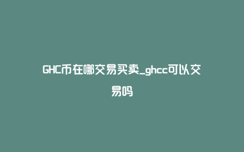 GHC币在哪交易买卖_ghcc可以交易吗