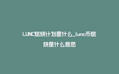 LUNC燃烧计划是什么_lunc币燃烧是什么意思