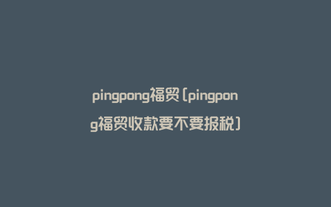 pingpong福贸[pingpong福贸收款要不要报税]