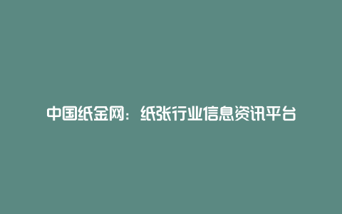 中国纸金网：纸张行业信息资讯平台