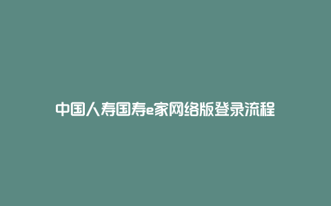 中国人寿国寿e家网络版登录流程