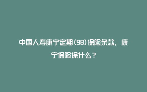 中国人寿康宁定期(98)保险条款，康宁保险保什么？