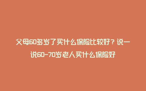 父母60多岁了买什么保险比较好？说一说60-70岁老人买什么保险好