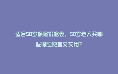 适合50岁保险价格表，50岁老人买哪些保险便宜又实用？